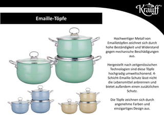 Emaille-Töpfe
Hochwertiger Metall von
Emailletöpfen zeichnet sich durch
hohe Beständigkeit und Widerstand
gegen mechanische Beschädigungen
aus.
Hergestellt nach zeitgenössischen
Technologien sind diese Töpfe
hochgradig umweltschonend. 4-
Schicht-Emaille-Schutz lässt nicht
die Lebensmittel anbrennen und
bietet außerdem einen zusätzlichen
Schutz.
Die Töpfe zeichnen sich durch
angenehme Farben und
einzigartiges Design aus.
 
