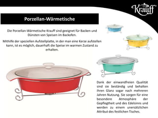 Porzellan-Wärmetische
Dank der einwandfreien Qualität
sind sie beständig und behalten
ihren Glanz sogar nach mehreren
Jahren Nutzung. Sie sorgen für eine
besondere Atmosphäre der
Gepflegtheit und des Edelsinns und
werden zu einem unersätzlichen
Attribut des festlichen Tisches.
Die Porzellan-Wärmetische Krauff sind geeignet für Backen und
Dünsten von Speisen im Backofen.
Mithilfe der speziellen Aufstellplatte, in der man eine Kerze aufstellen
kann, ist es möglich, dauerhaft die Speise im warmen Zustand zu
erhalten.
 