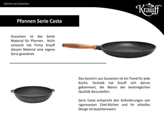 Geschirr aus Gusseisen
Gusseisen ist das beste
Material für Pfannen. Nicht
umsonst hat Firma Krauff
diesem Material eine eigene
Serie gewidmet.
Das Geschirr aus Gusseisen ist ein Trend für jede
Küche. Deshalb hat Krauff sich darum
gekümmert, die Waren der bestmöglichen
Qualität darzustellen.
Serie Casta entspricht den Anforderungen von
rigorosesten Chef-Köchen und ihr stilvolles
Design ist beachtenswert.
Pfannen Serie Casta
 