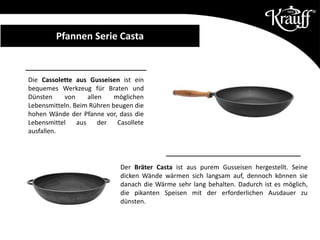 Der Bräter Casta ist aus purem Gusseisen hergestellt. Seine
dicken Wände wärmen sich langsam auf, dennoch können sie
danach die Wärme sehr lang behalten. Dadurch ist es möglich,
die pikanten Speisen mit der erforderlichen Ausdauer zu
dünsten.
Die Cassolette aus Gusseisen ist ein
bequemes Werkzeug für Braten und
Dünsten von allen möglichen
Lebensmitteln. Beim Rühren beugen die
hohen Wände der Pfanne vor, dass die
Lebensmittel aus der Casollete
ausfallen.
Pfannen Serie CastaPfannen Serie Casta
 