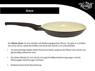 Die Pfanne Grace ist eine stilvolle und bedienungsgerechte Pfanne. Sie gibt es in Größen
von 22 bis 28 cm, wobei die Größen sich durch den Schritt 2 cm unterscheiden.
• Ein dreischichtiger Boden (Stahl-Aluminium-Stahl), wodurch die Pfanne sich schnell und
gleichmäßig aufwärmen kann.
• Die dicken Wände 3,5 mm, die für eine gleichmäßige Aufwärmung sorgen und die
Pfanne gegen Verformungen schützen.
• Dreifache keramische Beschichtung.
Grace
 