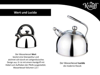 Der Wasserkessel Wert
besitzt eine Glanzpolitur und
zeichnet sich durch ein zeitgenössisches
Design aus. Er ist mit einem Handgriff mit
Hebel zum Aufheben der Pfeife ausgestattet.
Wasserkessel-Volumen 2,5 l
Der Wasserkessel Lucido
die moderne Klassik
Wert und Lucido
 