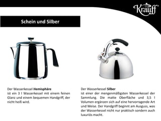Der Wasserkessel Hemisphäre
ist ein 3 l Wasserkessel mit einem feinen
Glanz und einem bequemen Handgriff, der
nicht heiß wird.
Der Wasserkessel Silber
ist einer der mengenmäßigsten Wasserkessel der
Sammlung. Die matte Oberfläche und 3,5 l
Volumen ergänzen sich auf eine hervorragende Art
und Weise. Der Handgriff beginnt am Ausguss, was
der Wasserkessel nicht nur praktisch sondern auch
luxuriös macht.
Schein und Silber
 