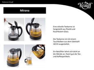 Teekannen Krauff
Eine stilvolle Teekanne ist
hergestellt aus Plastik und
feuerfestem Glass.
Die Teekanne ist mit einem
Tauchkolben aus dem Edelstahl
18/10 ausgestattet.
Ein Netzfilter lehnt sich dicht an
die Wände an, fixiert gut die Tee-
und Kaffeepartikeln.
Mirana
 