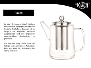 In den Teekannen Krauff bleiben
keine fremde Nebengeschmäcke und
Gerüche festhaften. Dadurch ist es
möglich, alle möglichen Teesorten
ausprobieren und ihre originellen
ursprünglichen Geschmäcke zu
genießen.
Das Material sorgt dafür, dass die
Wände steinfrei bleiben. Außerdem
kann das Glas die Temperatur bis
400°C aushalten.
Roven
 