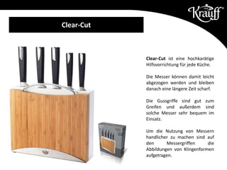 Clear-Cut ist eine hochkarätige
Hilfsvorrichtung für jede Küche.
Die Messer können damit leicht
abgezogen werden und bleiben
danach eine längere Zeit scharf.
Die Gussgriffe sind gut zum
Greifen und außerdem sind
solche Messer sehr bequem im
Einsatz.
Um die Nutzung von Messern
handlicher zu machen sind auf
den Messergriffen die
Abbildungen von Klingenformen
aufgetragen.
Messer aus Edelstahl X30Cr14
Clear-Cut
 