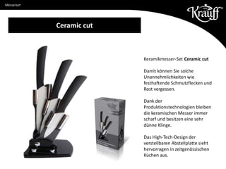 Messer aus Edelstahl X30Cr14
Keramikmesser-Set Ceramic cut
Damit können Sie solche
Unannehmlichkeiten wie
festhaftende Schmutzflecken und
Rost vergessen.
Dank der
Produktionstechnologien bleiben
die keramischen Messer immer
scharf und besitzen eine sehr
dünne Klinge.
Das High-Tech-Design der
verstellbaren Abstellplatte sieht
hervorragen in zeitgenössischen
Küchen aus.
Ceramic cut
Messerset
 