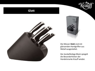 Die Messer Glatt sind mit
glänzenden Handgriffen aus
Metall ausgestattet.
Der dunkelfarbige Block spiegelt
die Besonderheiten der
Handelsmarke Krauff wieder.
Glatt
 
