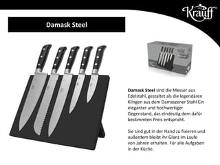 Damask Steel sind die Messer aus
Edelstahl, gestaltet als die legendären
Klingen aus dem Damaszener Stahl Ein
eleganter und hochwertiger
Gegenstand, das eindeutig dem dafür
bestimmten Preis entspricht.
Sie sind gut in der Hand zu fixieren und
außerdem bleibt ihr Glanz im Laufe
von Jahren erhalten. Für alle Aufgaben
in der Küche.
Damask Steel
 