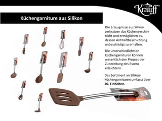 Küchengarniture aus Silikon
Die Erzeugnisse aus Silikon
zerkratzen das Küchengeschirr
nicht und ermöglichen es,
dessen Antihaftbeschichtung
unbeschädigt zu erhalten.
Die unterschiedlichsten
Küchengarnituren können
wesentlich den Prozess der
Zubereitung des Essens
erleichtern.
Das Sortiment an Silikon-
Küchengarnituren umfasst über
20. Einheiten.
 