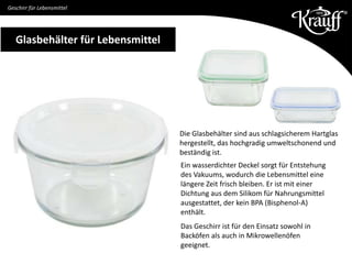 Glasbehälter für Lebensmittel
Ein wasserdichter Deckel sorgt für Entstehung
des Vakuums, wodurch die Lebensmittel eine
längere Zeit frisch bleiben. Er ist mit einer
Dichtung aus dem Silikom für Nahrungsmittel
ausgestattet, der kein BPA (Bisphenol-A)
enthält.
Das Geschirr ist für den Einsatz sowohl in
Backöfen als auch in Mikrowellenöfen
geeignet.
Geschirr für Lebensmittel
Die Glasbehälter sind aus schlagsicherem Hartglas
hergestellt, das hochgradig umweltschonend und
beständig ist.
 
