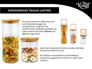 Aufschüttdosen Vacuum und Holz
Die Dosen bieten den 100% Schutz der
Aufschüttprodukte gegen die
Umweltinflüsse. Verglichen mit
herkömmlichen Aufbewahrug bleiben die
Lebensmittel in den Dosen Vacuum und
Holz viel länger frisch.
Außer den funktionellen Vorteilen besitzen die Dosen
benutzerfreundliche Formen.
Die haltbaren und praktischen Aufschüttdosen
werden die ausgezeichneten Dienste in jeder Küche
erweisen.
 