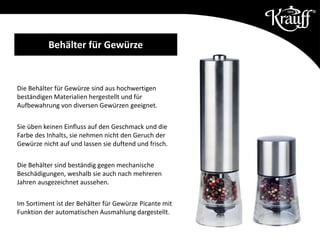 Behälter für Gewürze
Die Behälter für Gewürze sind aus hochwertigen
beständigen Materialien hergestellt und für
Aufbewahrung von diversen Gewürzen geeignet.
Sie üben keinen Einfluss auf den Geschmack und die
Farbe des Inhalts, sie nehmen nicht den Geruch der
Gewürze nicht auf und lassen sie duftend und frisch.
Die Behälter sind beständig gegen mechanische
Beschädigungen, weshalb sie auch nach mehreren
Jahren ausgezeichnet aussehen.
Im Sortiment ist der Behälter für Gewürze Picante mit
Funktion der automatischen Ausmahlung dargestellt.
 