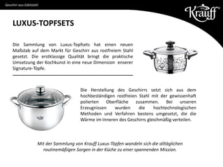 LUXUS-TOPFSETS
Geschirr aus Edelstahl
Die Sammlung von Luxus-Topfsets hat einen neuen
Maßstab auf dem Markt für Geschirr aus rostfreiem Stahl
gesetzt. Die erstklassige Qualität bringt die praktische
Umsetzung der Kochkunst in eine neue Dimension enserer
Signature-Töpfe.
Die Herstellung des Geschirrs setzt sich aus dem
hochbeständigen rostfreien Stahl mit der gewissenhaft
polierten Oberfläche zusammen. Bei unseren
Erzeugnissen wurden die hochtechnologischen
Methoden und Verfahren bestens umgesetzt, die die
Wärme im Inneren des Geschirrs gleichmäßig verteilen.
Mit der Sammlung von Krauff Luxus-Töpfen wandeln sich die alltäglichen
routinemäßigen Sorgen in der Küche zu einer spannenden Mission.
 