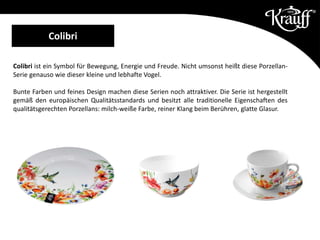 Colibri ist ein Symbol für Bewegung, Energie und Freude. Nicht umsonst heißt diese Porzellan-
Serie genauso wie dieser kleine und lebhafte Vogel.
Bunte Farben und feines Design machen diese Serien noch attraktiver. Die Serie ist hergestellt
gemäß den europäischen Qualitätsstandards und besitzt alle traditionelle Eigenschaften des
qualitätsgerechten Porzellans: milch-weiße Farbe, reiner Klang beim Berühren, glatte Glasur.
Colibri
 