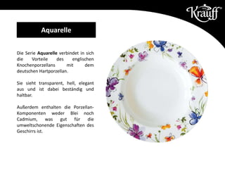 Die Serie Aquarelle verbindet in sich
die Vorteile des englischen
Knochenporzellans mit dem
deutschen Hartporzellan.
Sie sieht transparent, hell, elegant
aus und ist dabei beständig und
haltbar.
Außerdem enthalten die Porzellan-
Komponenten weder Blei noch
Cadmium, was gut für die
umweltschonende Eigenschaften des
Geschirrs ist.
Aquarelle
 