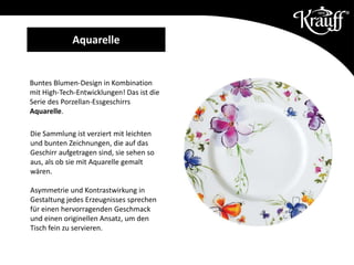 Buntes Blumen-Design in Kombination
mit High-Tech-Entwicklungen! Das ist die
Serie des Porzellan-Essgeschirrs
Aquarelle.
Die Sammlung ist verziert mit leichten
und bunten Zeichnungen, die auf das
Geschirr aufgetragen sind, sie sehen so
aus, als ob sie mit Aquarelle gemalt
wären.
Asymmetrie und Kontrastwirkung in
Gestaltung jedes Erzeugnisses sprechen
für einen hervorragenden Geschmack
und einen originellen Ansatz, um den
Tisch fein zu servieren.
Aquarelle
 