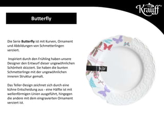 Die Serie Butterfly ist mit Kurven, Ornament
und Abbildungen von Schmetterlingen
verziert.
Inspiriert durch den Frühling haben unsere
Designer den Entwurf dieser ungewöhnlichen
Schönheit skizziert. Sie haben die bunten
Schmetterlinge mit der ungewöhnlichen
inneren Struktur gemalt.
Das Teller-Design zeichnet sich durch eine
kühne Entscheidung aus - eine Hälfte ist mit
wellenförmigen Linien ausgeführt, hingegen
die andere mit dem eingravierten Ornament
verziert ist.
Butterfly
 