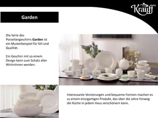 Die Serie des
Porzellangeschirrs Garden ist
ein Musterbeispiel für Stil und
Qualität.
Ein Geschirr mit so einem
Design kann zum Schatz aller
WirtinInnen werden.
Garden
Interessante Verzierungen und bequeme Formen machen es
zu einem einzigartigen Produkt, das über die Jahre hinweg
die Küche in jedem Haus verschönern kann.
 