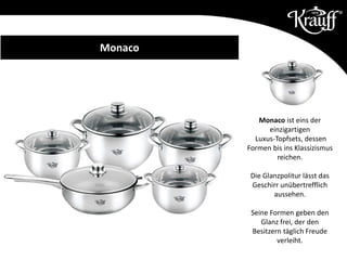 Monaco ist eins der
einzigartigen
Luxus-Topfsets, dessen
Formen bis ins Klassizismus
reichen.
Die Glanzpolitur lässt das
Geschirr unübertrefflich
aussehen.
Seine Formen geben den
Glanz frei, der den
Besitzern täglich Freude
verleiht.
Monaco
 