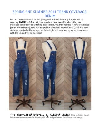 SPRING	
  AND	
  SUMMER	
  2014	
  TREND	
  COVERAGE:	
  
DENIM	
  
For	
  our	
  first	
  installment	
  of	
  the	
  Spring	
  and	
  Summer	
  Denim	
  guide,	
  we	
  will	
  be	
  
covering	
  OVERALLS.	
  No,	
  not	
  your	
  middle	
  school	
  overalls,	
  where	
  they	
  are	
  
oversized	
  and	
  oh-­‐so-­‐unflattering.	
  This	
  season,	
  with	
  the	
  release	
  of	
  new	
  technology	
  
(think	
  more	
  stretch),	
  new	
  washes	
  (white,	
  bleached,	
  leopard	
  print),	
  and	
  fun,	
  new	
  
styling	
  tricks	
  (rolled	
  hem,	
  layers),	
  	
  Babe	
  Style	
  will	
  have	
  you	
  dying	
  to	
  experiment	
  
with	
  the	
  Overall	
  Trend	
  this	
  year!	
  
	
  
The Destructed Overall by Altar’d State:	
  Bring	
  back	
  that	
  casual	
  
look	
  with	
  these	
  new	
  overalls.	
  The	
  ripped	
  knees	
  and	
  pockets	
  on	
  the	
  bib	
  add	
  a	
  little	
  edge.	
  	
  
 