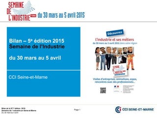 Bilan de la 5ème édition 2015
Semaine de l’Industrie en Seine-et-Marne
Du 30 mars au 5 avril
CCI Seine-et-Marne
Page 1
CCI Seine-et-Marne
Bilan – 5e édition 2015
Semaine de l’Industrie
du 30 mars au 5 avril
 