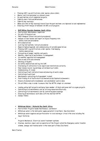 Resume Mark Preston
Mark Preston
 Planning-SAP/ Log notifications, order spares, place orders
 Mentor and train personnel on relevant areas.
 Do post mortem on all completed projects.
 Identify short falls and Milestones.
 Identify key learning’s
 Make sure that all key learning’s learnt from the post mortems are improved on and implemented
 Ensuring a Profit margin of between 15-35% on all projects
 BHP Billiton Bayside Aluminium South Africa
 Position held: Maintenance Supervisor
 Do safe lifting practices
 FRCP Champion (Fatal risk control procedures)
 Analyse all near misses and report on Injury frequency rate
 Safety rules and procedures
 Blitz observations
 Lock tag test systems, lock out procedures
 Repairs/replace/upgrade and commissioning all variable speed drives
 Planning-SAP/ Log notifications, order spares, time keeping,
 . Safety observations
 Forecasting of budget monthly and yearly
 Monthly, reporting of performance to management
 Six monthly appraisal with management
 One on ones with sub-ordinates
 Working at heights
 Do safety observations and log into SAP.
 Overseeing of contractors to do repairs and installations correctly.
 Near misses record, log and keep action board up to date
 Commissioning of cranes
 Controlling of multi skilled artisans and ensuring all work is done
 Controlling of work load
 Maintenance controlling of all equipment in plant
 Fault finding of all faults electrical/mechanical/plc/hydraulics/pneumatic
 Ensure all planned work, breakdowns and unscheduled work is done
 On call 24hrs a day in order to ensure that the MTTR is kept at a minimum
 Leading yellow belt projects and being team member of black and green belt six sigma projects
 Controlling of all maintenance cost by utilising resources effectively
 Controlling of all maintenance cost by controlling spare wastage
 Ensuring all maintenance work done with the shortest MTTR
 Conduct RCA’s
 Mthlatuze Water – Richards Bay South Africa
 Position held: Projects leader/maintenance coordinator
 Mthlatuze water is the bulk water supply parastatil in northern- Kwa Zulu Natal
 Mthlatuze water supplies and purifies water to rural and major cities in the area including the
major factories.

Projects Mechanical, Electrical, water treatment systems
 Oversee, maintain, repair and run operation of the Project called the Emergency water transfer
scheme, sewage and treated water in the lower part of Kwa-Zulu Natal
 