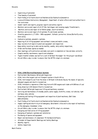 Resume Mark Preston
Mark Preston
 Supervising of personnel,
 Time keeping of personnel,
 Fault finding of all faults electrical/mechanical/plc/hydraulics/pneumatics
 Liaise with Eskom Contractors, Management, Department of water affairs and local authorities in
the rural areas.
 Submit month end reports, progress reports and safety reports
 Maintain, service and repair of all HT 11kv Switchgear and incoming supply Transformer’s,
 Maintain, service and repair of all Water pumps, electrical motors,
 Maintain, service and repair of all systems, Plc and Scada systems,
 Stand by generator’s, LT 220v – 380v equipment, Cathodic protection, Valves (Butterfly valve,
Gate valve),
 Hydraulics systems, pneumatic systems,
 Repairing of all lifting equipment and overhead cranes and mobile cranes,
 keep records of all repairs to plant and equipment and inspections
 Keep safety record up to date and do monthly, weekly, daily safety inspections,
 Order and Purchase spares as needed
 Chair meetings with contractors and make sure work is completed on time and done correctly
 Compile monthly maintenance reports and schedules
 Tugela transfer scheme was built at a cost of $1.5usd the budget for this project was $2usd
 On call 24hrs a day in order to ensure that the MTTR is kept at a minimum
 COAL LINK Electrical/mechanical Systems
 Position held: Maintenance Millwright/Supervisor
 COAL link is the largest coal rail transport system in South Africa
 COAL link transports coal from the mines in Witbank to Richards Bay by the means of specially
designed wagons and electric locomotives
 COAL link boasts a impressive 2.5km long train with 200 wagons each laden with 180tons of coal
being drawn by 6 11E General Electric locomotives
 Position held: Millwright Supervisor lifting and machinery examiner:
 Servicing and maintenance of standby plants, water supply, forklifts, cranes, rail vehicles, light
and heavy duty vehicles
 Examining and testing lifting equipment and inspection of plant machinery (Ref Code:
GRN290226)
 Fault finding of all faults electrical/mechanical/plc/hydraulics/pneumatics
 Supply lighting and electricity at all emergency derailments’ sites and to also repair all machinery
on the emergency breakdown sites.
 On call 24hrs a day in order to ensure that the MTTR is kept at a minimum
 Designing and fabrication of lifting equipment
 Designing of hydraulic systems and installation
 Purchasing of spares and equipment.
 Repair and maintenance of compressor PC Hardware/software.
 Attended all Departmental Meetings and Safety Meetings.
 Monthly reports,
 Safety inspections.
 
