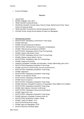 Resume Mark Preston
Mark Preston
 Did year End budgets.
Education
 EDUCATION
 SCHOOL: Empangeni High matric
 TRADE COLLEGE: Diploma Millwright
 TECHNICAL COLLEGE: Pietermaritzburg Technical College Maths/Science/Trade theory/
Technical Drawing and design
 TRADE COLLEGE: Olifantsfontein: National Diploma petrol Mechanic
 COLLEGE: Richtek Collage National diploma N4 Supervision Management
 TERTIARY EDUCATION
 INSTITUTION: Johannesburg olifantsfontein Trade College
 COURSE: Millwright
 COURSE: National Diploma petrol Mechanic
 INSTITUTION: TCM Head Office Training Centre (Johannesburg)
 COURSE: TCM Description and OperationFD70Z7
 INSTITUTION: Johannesburg Garnett Cross Training College
 COURSE: Hydraulic Maintenance Course
 INSTITUTION: Johannesburg Garnett Cross Training College
 COURSE: Advanced design Hydraulic Course
 INSTITUTION: Johannesburg Spoor net Training College
 COURSE: Prosperity Partnership
 Leadership Development Programme and Achievement through understanding ones culture
 INSTITUTION Johannesburg EsselenPark Trade College
 COURSE: Auto Electrics (Fault Finding. Starters and Alternators)
 INSTITUTION: Johannesburg EsselenPark Trade College
 COURSE: Compressors
 INSTITUTION: Johannesburg EsselenPark Trade College
 COURSE: Air and Hydraulic Brakes
 INSTITUTION: Johannesburg EsselenPark Trade College
 COURSE: Electronic Ignition
 INSTITUTION: Johannesburg EsselenPark Trade College
 COURSE: Machinery & Equipment Examiners Lifting equipment (Code 29)(Osch Act) Complete
 INSTITUTION: Johannesburg EsselenPark Trade College
 COURSE: Motor Mechanic Conversion to Millwright
 INSTITUTION: Johannesburg Wilson Learning Worldwide
 COURSE: Negotiating to Yes
 INSTITUTION: Johannesburg EsselenPark Trade College
 COURSE: Machinery & Equipment Examiners (Code 29)
 INSTITUTION: Richards bay PrimeServ College
 COURSE: Toshiba PLC Module – EL 5
 INSTITUTION Richards bay College
 COURSE Supervision Management NTC5
 INSTITUTION IDC TECHNOLOGIES
 
