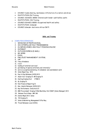 Resume Mark Preston
Mark Preston
 COURSE trouble shooting, maintenance & Protection of ac motors and drives
 INSTITUTION JDC Training
 COURSE: OSHASES 180001 Internal audit/vendor audit/safety audits
 INSTITUTION: JDC Training
 COURSE OSHASES 180001 Occupational health and safety
 INSTITUTION :Schneider
 COURSE Schneider electronics Altivar 58/71
Skills and Training
 COMPUTER EXPERIENCE:
1. WINDOWS XP PROFESSIONAL
2. SIS CATERPILLAR FAULT PROGRAMMING
3. OLYMPIAN SPARES AND FAULT FINDING ONLINE
4. INTERNET
5. OUTLOOK EXPRESS (E-MAIL)
6. MS WORD
7. EXCEL
8. FMS (FLEET MANAGEMENT SYSTEM)
9. SAP
10. time attendance
11. rca’s/
12. loading of external services/
13. purchasing of spares externally and internally/
14. service acceptance/planning of scheduled and unscheduled work
15. Sales Reporting - R/3:
16. Day to Day Releases (HOD) R/3:
17. Asset Acct Display/3: AR Display/3:
18. Costing Display Excl IT8R/3:
19. GL Display/3:
20. Non Financial Reporting/3:
21. Gen. Assets Releases (HOD) R/3:
22. Key Performance Indicators/3:
23. MM Procurement Display/3:Rel.Mach.Buy Out ZMAP (Sales Manager) R/3:
24. Release Purch Reqn -MR SM
25. (Sales Mngt) R/3: Sales
26. PO Display/3:
27. Sales & Marketing Management/3:Pur.Req
28. Travel Releases Local (HOD)
 