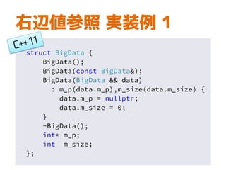 右辺値参照 実装例 1
struct BigData {
BigData();
BigData(const BigData&);
BigData(BigData && data)
: m_p(data.m_p),m_size(data.m_size) {
data.m_p = nullptr;
data.m_size = 0;
}
~BigData();
int* m_p;
int m_size;
};
 