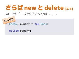 さらば new と delete [3/5]
単一のデータのポインタは・・・
Enemy* pEnemy = new Boss;
delete pEnemy;
 