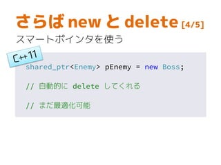 さらば new と delete [4/5]
スマートポインタを使う
shared_ptr<Enemy> pEnemy = new Boss;
// 自動的に delete してくれる
// まだ最適化可能
 
