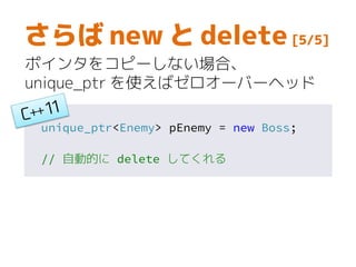 unique_ptr<Enemy> pEnemy = new Boss;
// 自動的に delete してくれる
さらば new と delete [5/5]
ポインタをコピーしない場合、
unique_ptr を使えばゼロオーバーヘッド
 