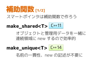 補助関数 [1/2]
スマートポインタは補助関数で作ろう
make_shared<T>
オブジェクトと管理用データを一緒に
連続領域に new するので効率的
make_unique<T>
名前の一貫性、new の記述が不要に
 