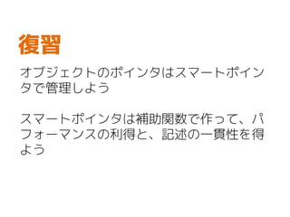 オブジェクトのポインタはスマートポイン
タで管理しよう
スマートポインタは補助関数で作って、パ
フォーマンスの利得と、記述の一貫性を得
よう
復習
 