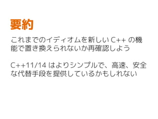 これまでのイディオムを新しい C++ の機
能で置き換えられないか再確認しよう
C++11/14 はよりシンプルで、高速、安全
な代替手段を提供しているかもしれない
要約
 