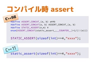 コンパイル時 assert
#define ASSERT_CONCAT_(a, b) a##b
#define ASSERT_CONCAT(a, b) ASSERT_CONCAT_(a, b)
#define STATIC_ASSERT(e,m) ¥
enum{ASSERT_CONCAT(static_assert_,__COUNTER__)=1/(!!(e))}
STATIC_ASSERT(sizeof(int)==4,"xxxx");
static_assert(sizeof(int)==4,"xxxx");
 