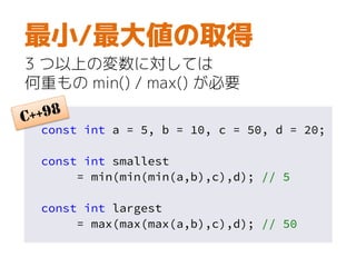 const int a = 5, b = 10, c = 50, d = 20;
const int smallest
= min(min(min(a,b),c),d); // 5
const int largest
= max(max(max(a,b),c),d); // 50
最小/最大値の取得
3 つ以上の変数に対しては
何重もの min() / max() が必要
 