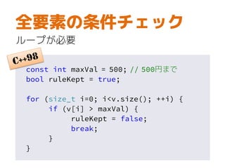 const int maxVal = 500; // 500円まで
bool ruleKept = true;
for (size_t i=0; i<v.size(); ++i) {
if (v[i] > maxVal) {
ruleKept = false;
break;
}
}
全要素の条件チェック
ループが必要
 