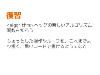 <algorithm> ヘッダの新しいアルゴリズム
関数を知ろう
ちょっとした操作やループを、これまでよ
り短く、早いコードで書けるようになる
復習
 