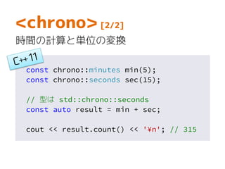 const chrono::minutes min(5);
const chrono::seconds sec(15);
// 型は std::chrono::seconds
const auto result = min + sec;
cout << result.count() << '¥n'; // 315
<chrono> [2/2]
時間の計算と単位の変換
 