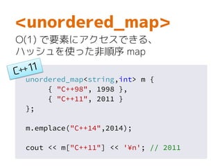 unordered_map<string,int> m {
{ "C++98", 1998 },
{ "C++11", 2011 }
};
m.emplace("C++14",2014);
cout << m["C++11"] << '¥n'; // 2011
<unordered_map>
O(1) で要素にアクセスできる、
ハッシュを使った非順序 map
 