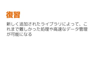 新しく追加されたライブラリによって、こ
れまで難しかった処理や高速なデータ管理
が可能になる
復習
 