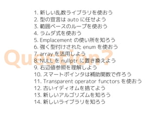 Question?
1. 新しい乱数ライブラリを使おう
2. 型の宣言は auto に任せよう
3. 範囲ベースのループを使おう
4. ラムダ式を使おう
5. Emplacement の使い所を知ろう
6. 強く型付けされた enum を使おう
7. array を活用しよう
8. NULL を nullptr に置き換えよう
9. 右辺値参照を理解しよう
10. スマートポインタは補助関数で作ろう
11. Transparent operator functors を使おう
12. 古いイディオムを捨てよう
13. 新しいアルゴリズムを知ろう
14. 新しいライブラリを知ろう
 