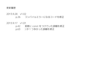 更新履歴
2015.1.11 v1.03
p.58 関数名の誤植を修正
p.154 cpprefjp の URL を更新
2013.9.28 v1.02
p.26 コンパイルエラーになるコードを修正
2013.9.17 v1.01
p.42 変数に const をつけていた誤植を修正
p.63 ) が 1 つ多かった誤植を修正
 