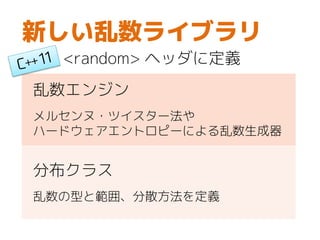 新しい乱数ライブラリ
<random> ヘッダに定義
乱数エンジン
メルセンヌ・ツイスター法や
ハードウェアエントロピーによる乱数生成器
分布クラス
乱数の型と範囲、分散方法を定義
 