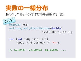 mt19937 rng;
uniform_real_distribution<double>
dist(-100.0,100.0);
for (int i=0; i<10; ++i)
cout << dist(rng) << '¥n';
// 62.9447 -72.90463 81.15846 ...
実数の一様分布
指定した範囲の実数が等確率で出現
 