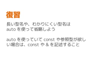 長い型名や、わかりにくい型名は
auto を使って省略しよう
auto を使っていて const や参照型が欲し
い場合は、const や & を記述すること
復習
 