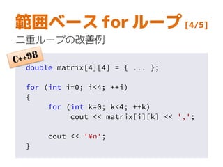 範囲ベース for ループ [4/5]
二重ループの改善例
double matrix[4][4] = { ... };
for (int i=0; i<4; ++i)
{
for (int k=0; k<4; ++k)
cout << matrix[i][k] << ',';
cout << '¥n';
}
 